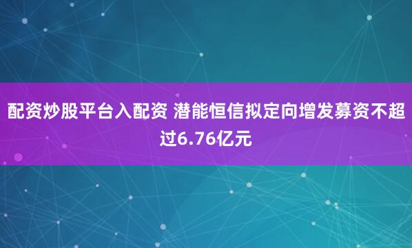 配资炒股平台入配资 潜能恒信拟定向增发募资不超过6.76亿元