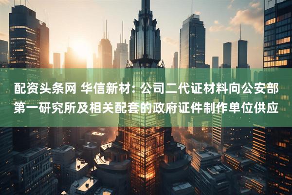 配资头条网 华信新材: 公司二代证材料向公安部第一研究所及相关配套的政府证件制作单位供应