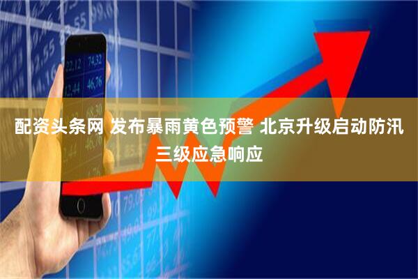 配资头条网 发布暴雨黄色预警 北京升级启动防汛三级应急响应