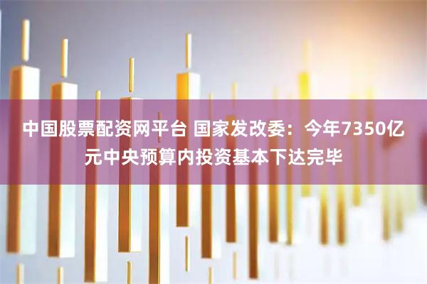 中国股票配资网平台 国家发改委：今年7350亿元中央预算内投资基本下达完毕
