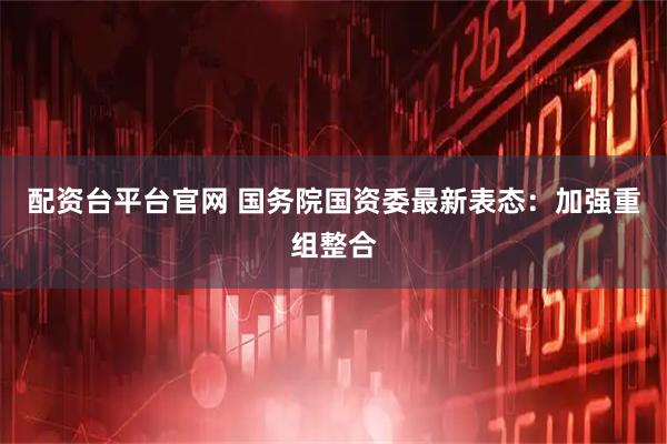 配资台平台官网 国务院国资委最新表态：加强重组整合