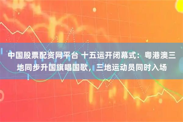 中国股票配资网平台 十五运开闭幕式：粤港澳三地同步升国旗唱国歌，三地运动员同时入场