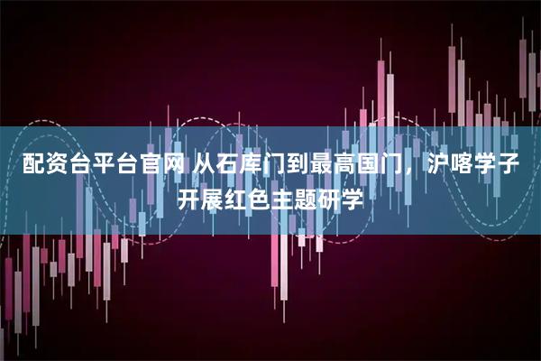 配资台平台官网 从石库门到最高国门，沪喀学子开展红色主题研学