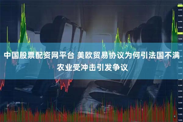 中国股票配资网平台 美欧贸易协议为何引法国不满 农业受冲击引发争议