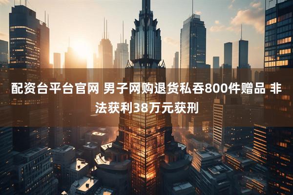 配资台平台官网 男子网购退货私吞800件赠品 非法获利38万元获刑