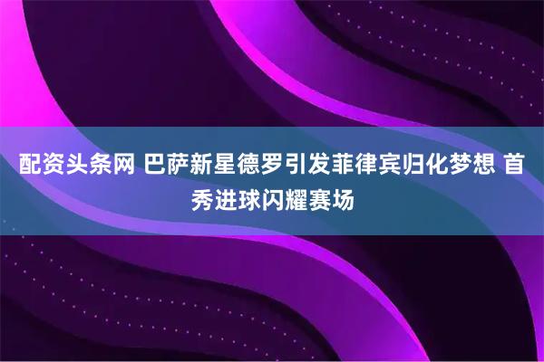 配资头条网 巴萨新星德罗引发菲律宾归化梦想 首秀进球闪耀赛场
