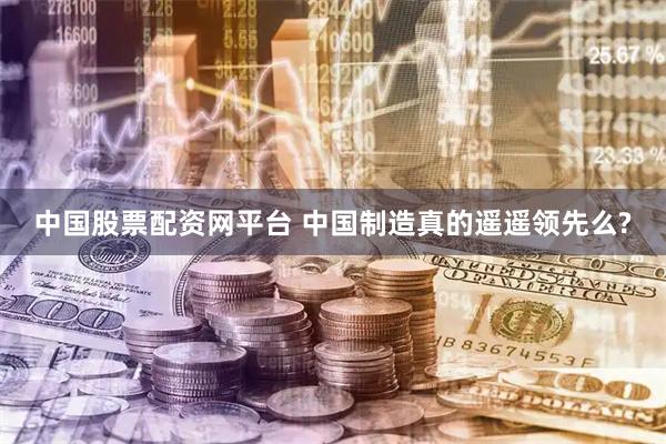 中国股票配资网平台 中国制造真的遥遥领先么?