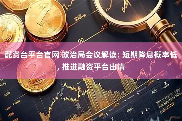 配资台平台官网 政治局会议解读: 短期降息概率低, 推进融资平台出清