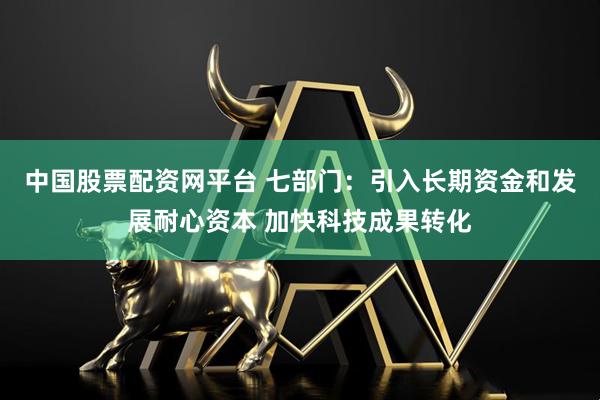 中国股票配资网平台 七部门：引入长期资金和发展耐心资本 加快科技成果转化