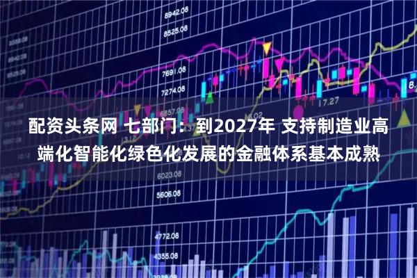 配资头条网 七部门：到2027年 支持制造业高端化智能化绿色化发展的金融体系基本成熟