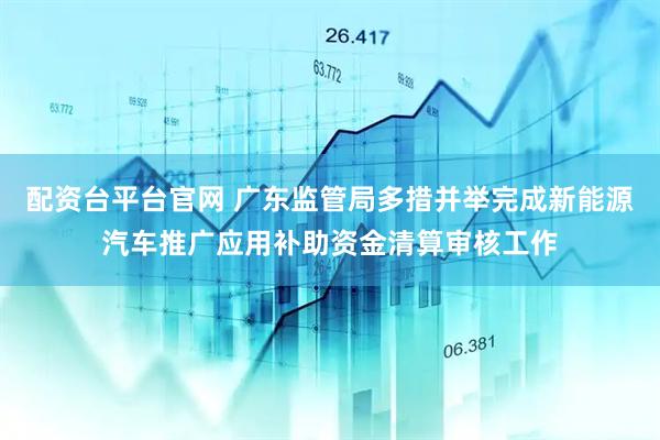 配资台平台官网 广东监管局多措并举完成新能源汽车推广应用补助资金清算审核工作