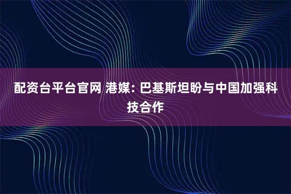 配资台平台官网 港媒: 巴基斯坦盼与中国加强科技合作