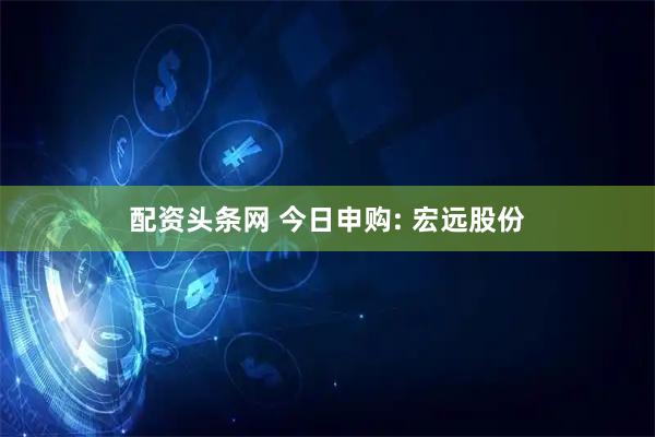 配资头条网 今日申购: 宏远股份