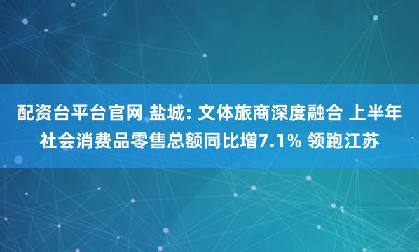 配资台平台官网 盐城: 文体旅商深度融合 上半年社会消费品零售总额同比增7.1% 领跑江苏
