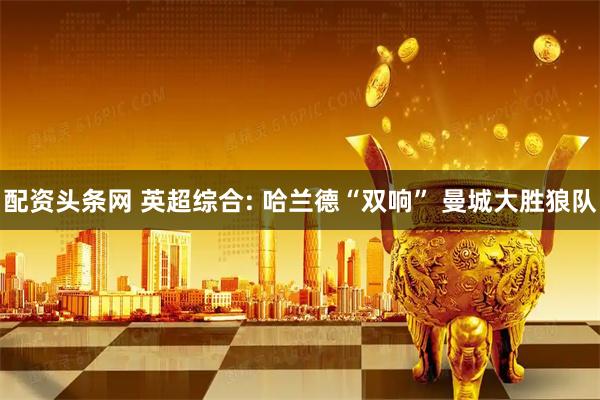 配资头条网 英超综合: 哈兰德“双响” 曼城大胜狼队