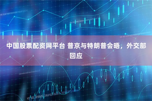 中国股票配资网平台 普京与特朗普会晤，外交部回应