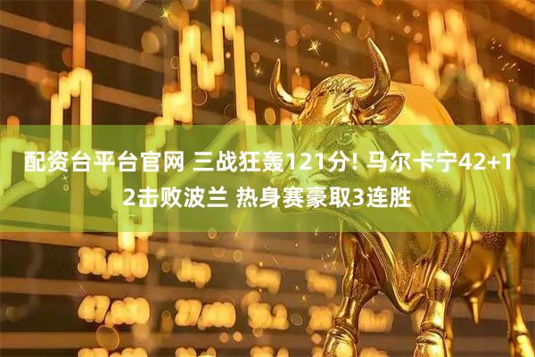 配资台平台官网 三战狂轰121分! 马尔卡宁42+12击败波兰 热身赛豪取3连胜