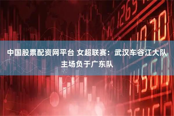 中国股票配资网平台 女超联赛：武汉车谷江大队主场负于广东队