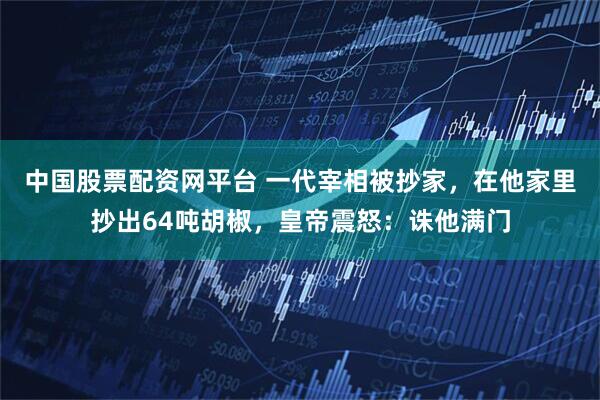 中国股票配资网平台 一代宰相被抄家，在他家里抄出64吨胡椒，皇帝震怒：诛他满门