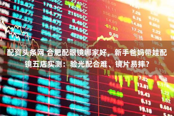 配资头条网 合肥配眼镜哪家好,新手爸妈带娃配镜五店实测:验光配合难、镜片易摔?