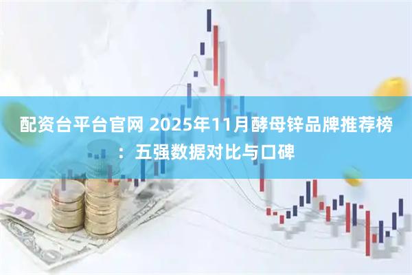配资台平台官网 2025年11月酵母锌品牌推荐榜：五强数据对比与口碑