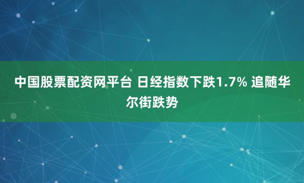 中国股票配资网平台 日经指数下跌1.7% 追随华尔街跌势